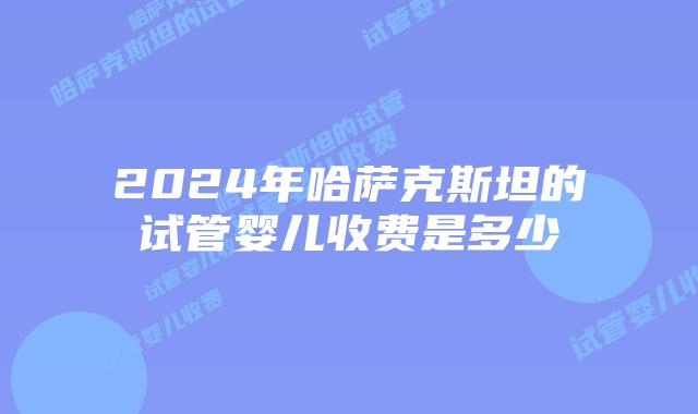 2024年哈萨克斯坦的试管婴儿收费是多少