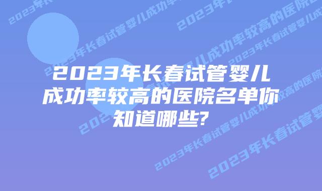 2023年长春试管婴儿成功率较高的医院名单你知道哪些?