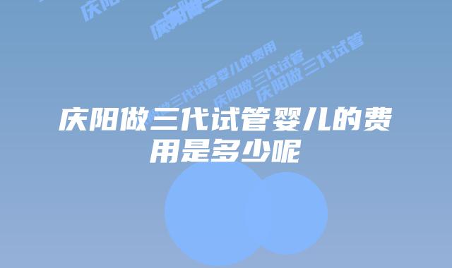 庆阳做三代试管婴儿的费用是多少呢