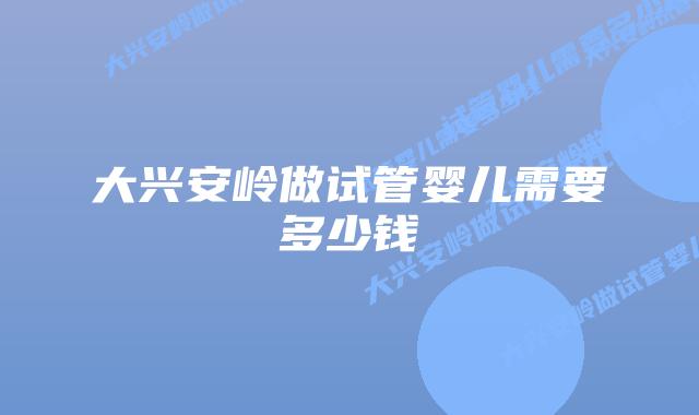 大兴安岭做试管婴儿需要多少钱