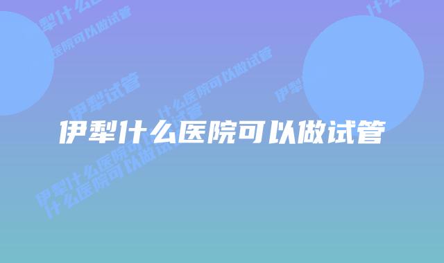 伊犁什么医院可以做试管