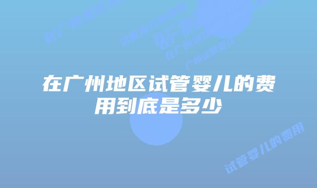 在广州地区试管婴儿的费用到底是多少