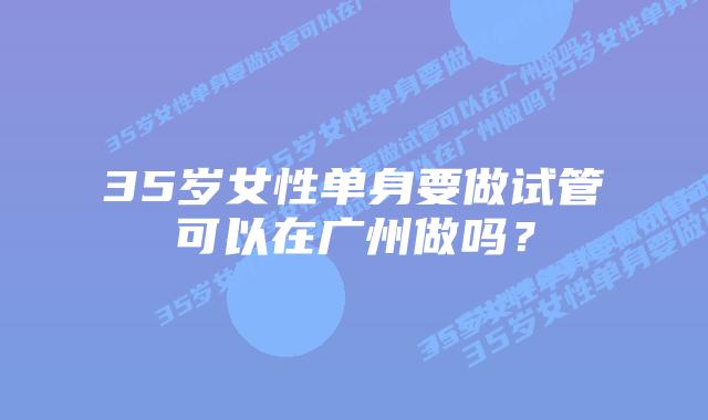 35岁女性单身要做试管可以在广州做吗？