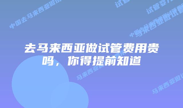 去马来西亚做试管费用贵吗,你得提前知道