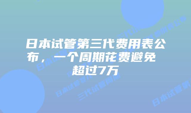 日本试管第三代费用表公布,一个周期花费避免 超过7万
