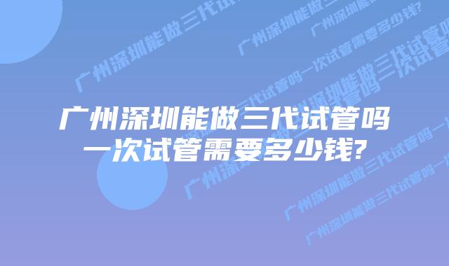 广州深圳能做三代试管吗一次试管需要多少钱?