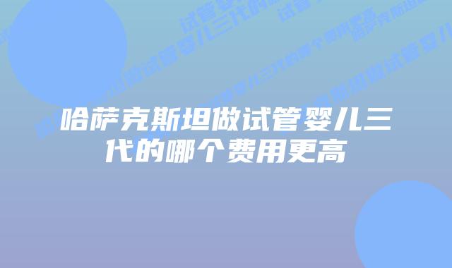 哈萨克斯坦做试管婴儿三代的哪个费用更高