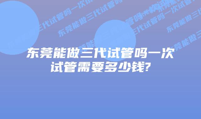 东莞能做三代试管吗一次试管需要多少钱?