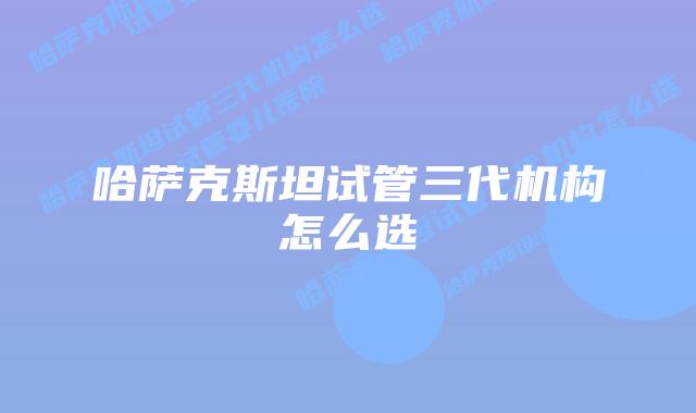 哈萨克斯坦试管三代机构怎么选