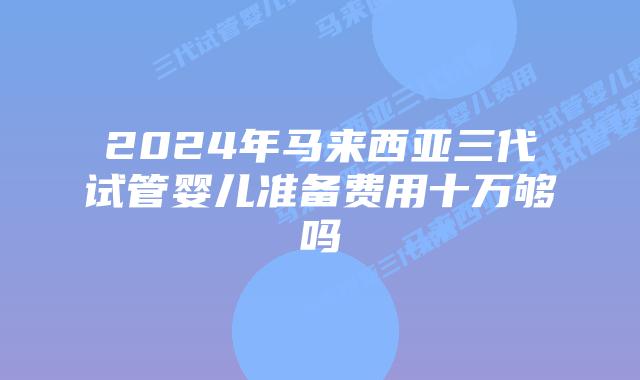 2024年马来西亚三代试管婴儿准备费用十万够吗