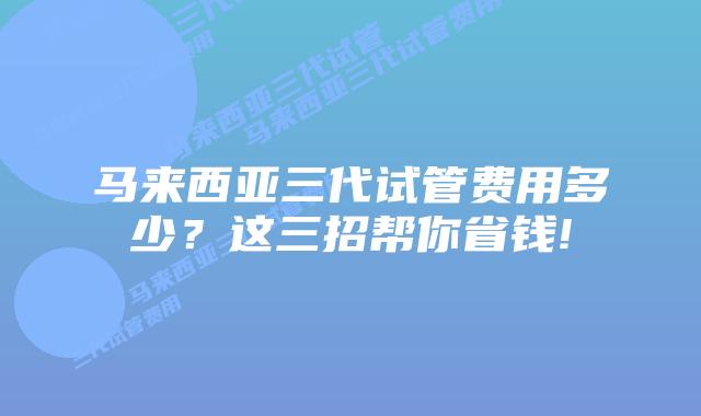 马来西亚三代试管费用多少?这三招帮你省钱!