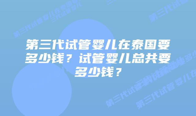 第三代试管婴儿在泰国要多少钱?试管婴儿总共要多少钱?