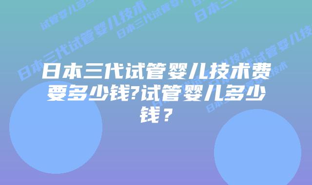 日本三代试管婴儿技术费要多少钱?试管婴儿多少钱?