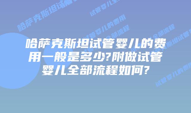 哈萨克斯坦试管婴儿的费用一般是多少?附做试管婴儿全部流程如何?