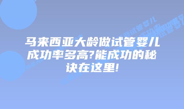 马来西亚大龄做试管婴儿成功率多高?能成功的秘诀在这里!