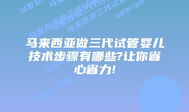 马来西亚做三代试管婴儿技术步骤有哪些?让你省心省力!