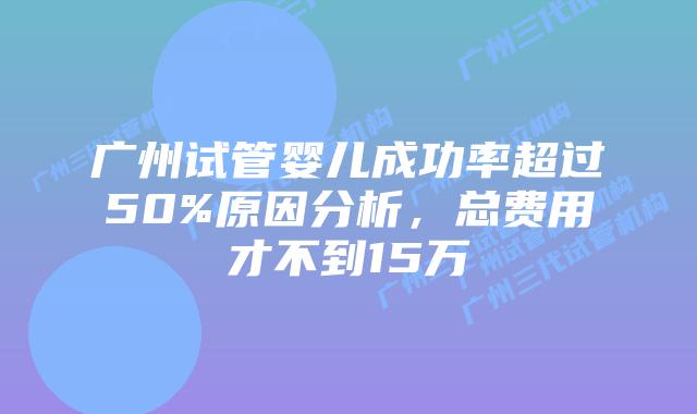 广州试管婴儿成功率超过50%原因分析，总费用才不到15万