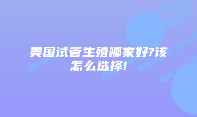 美国试管生殖哪家好?该怎么选择!