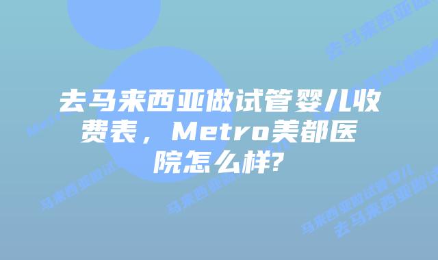 去马来西亚做试管婴儿收费表,Metro美都医院怎么样?