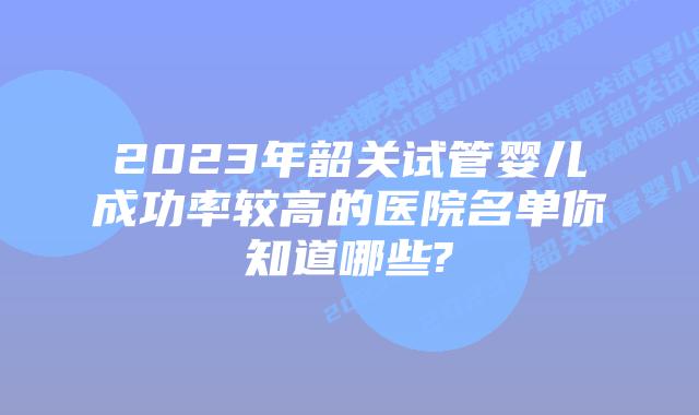 2023年韶关试管婴儿成功率较高的医院名单你知道哪些?