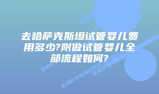 去哈萨克斯坦试管婴儿费用多少?附做试管婴儿全部流程如何?