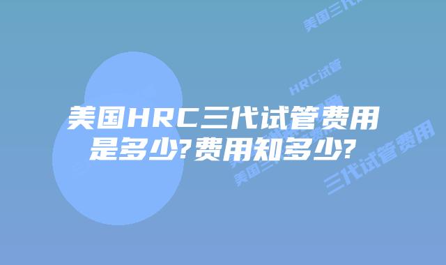 美国HRC三代试管费用是多少?费用知多少?