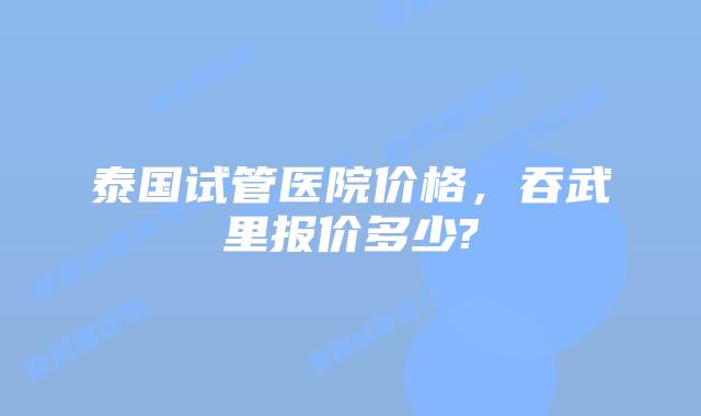 泰国试管医院价格，吞武里报价多少?