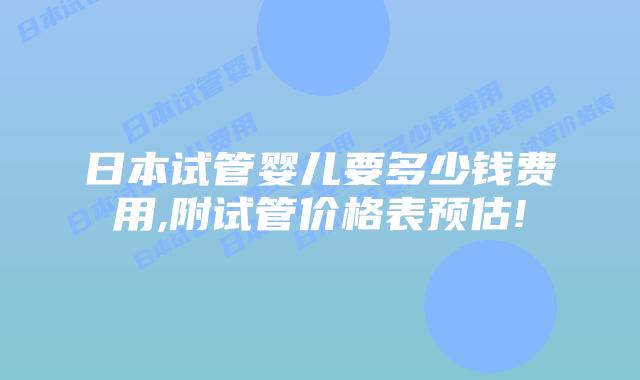 日本试管婴儿要多少钱费用,附试管价格表预估!