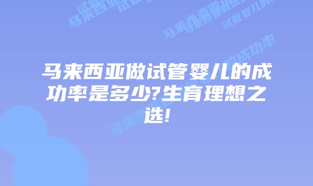 马来西亚做试管婴儿的成功率是多少?生育理想之选!