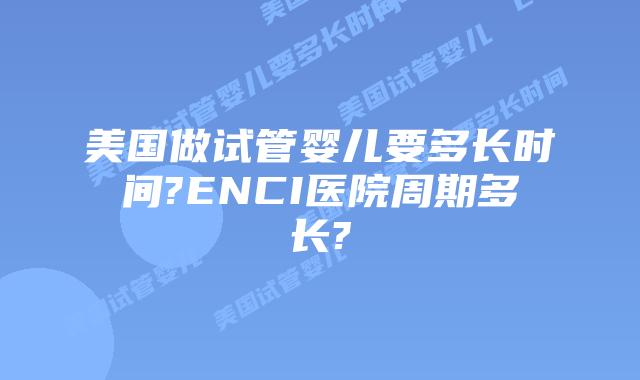 美国做试管婴儿要多长时间?ENCI医院周期多长?