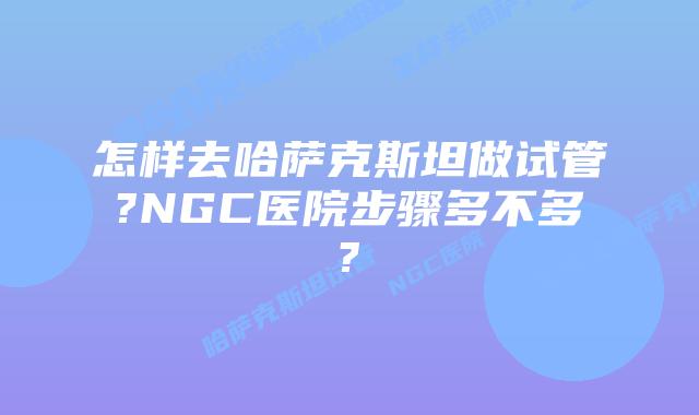 怎样去哈萨克斯坦做试管?NGC医院步骤多不多?
