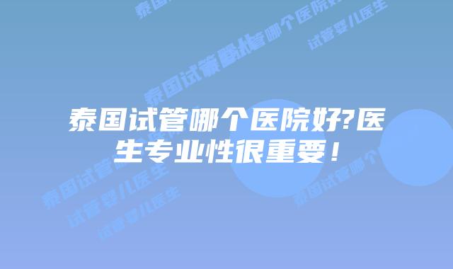 泰国试管哪个医院好?医生专业性很重要！