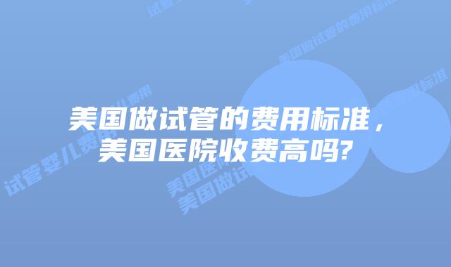 美国做试管的费用标准，美国医院收费高吗?