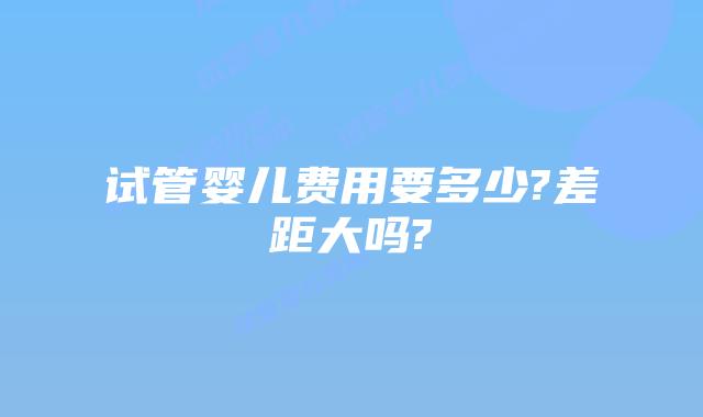试管婴儿费用要多少?差距大吗?