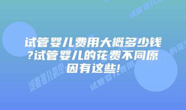 试管婴儿费用大概多少钱?试管婴儿的花费不同原因有这些!