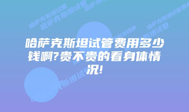 哈萨克斯坦试管费用多少钱啊?贵不贵的看身体情况!