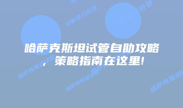 哈萨克斯坦试管自助攻略,策略指南在这里!