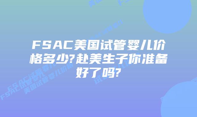 FSAC美国试管婴儿价格多少?赴美生子你准备好了吗?
