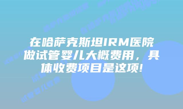 在哈萨克斯坦IRM医院做试管婴儿大概费用,具体收费项目是这项!