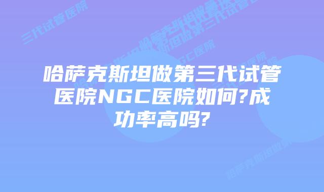 哈萨克斯坦做第三代试管医院NGC医院如何?成功率高吗?