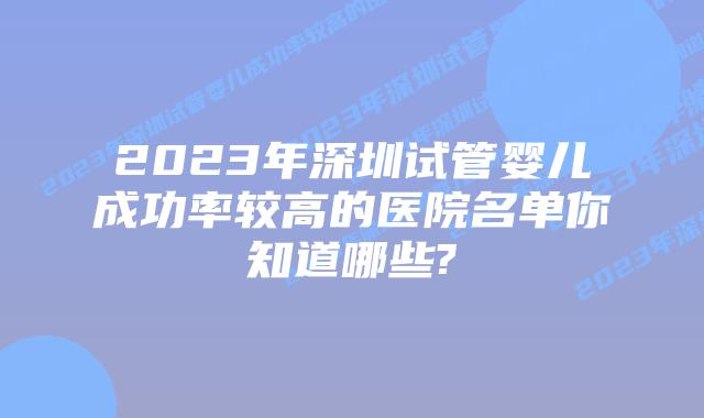 2023年深圳试管婴儿成功率较高的医院名单你知道哪些?