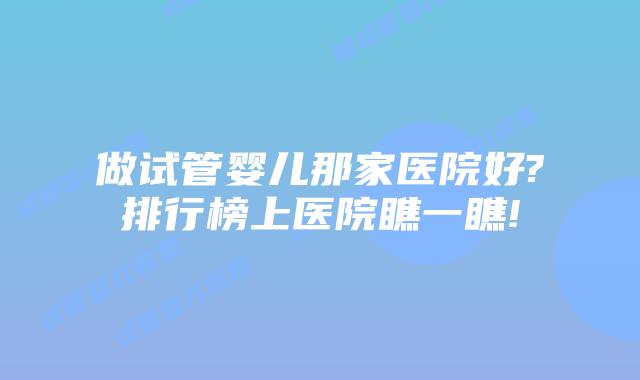 做试管婴儿那家医院好?排行榜上医院瞧一瞧!