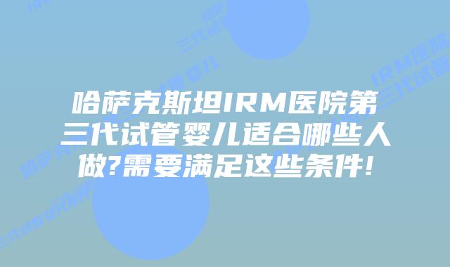 哈萨克斯坦IRM医院第三代试管婴儿适合哪些人做?需要满足这些条件!