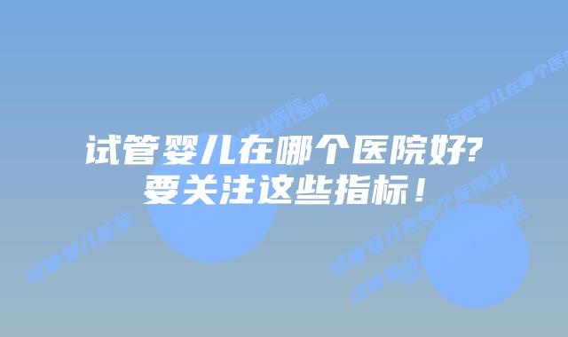 试管婴儿在哪个医院好?要关注这些指标！