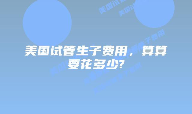 美国试管生子费用,算算要花多少?