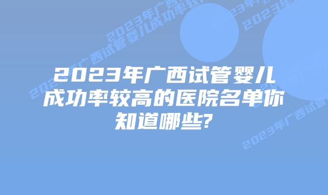 2023年广西试管婴儿成功率较高的医院名单你知道哪些?