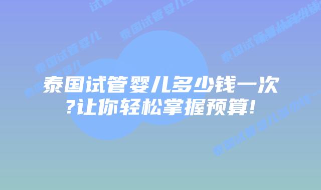 泰国试管婴儿多少钱一次?让你轻松掌握预算!