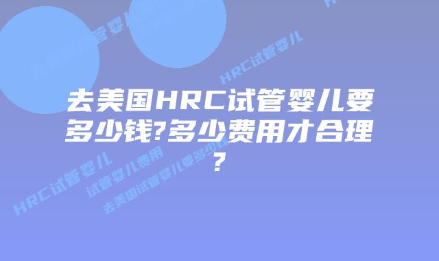 去美国HRC试管婴儿要多少钱?多少费用才合理?