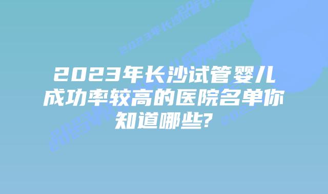 2023年长沙试管婴儿成功率较高的医院名单你知道哪些?