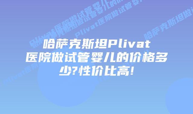 哈萨克斯坦Plivat医院做试管婴儿的价格多少?性价比高!